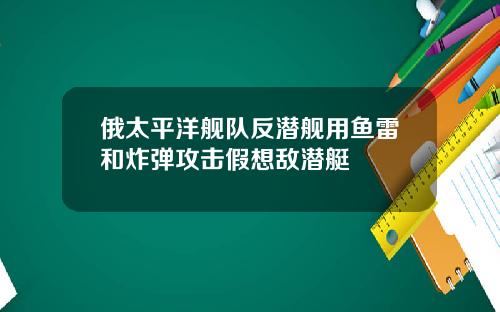 俄太平洋舰队反潜舰用鱼雷和炸弹攻击假想敌潜艇