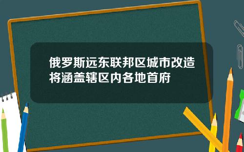 俄罗斯远东联邦区城市改造将涵盖辖区内各地首府