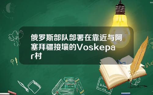 俄罗斯部队部署在靠近与阿塞拜疆接壤的Voskepar村