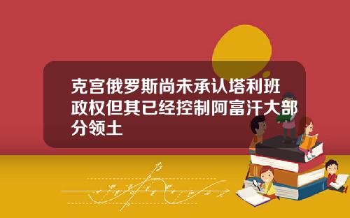 克宫俄罗斯尚未承认塔利班政权但其已经控制阿富汗大部分领土