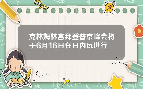 克林姆林宫拜登普京峰会将于6月16日在日内瓦进行