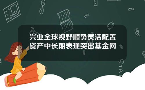 兴业全球视野顺势灵活配置资产中长期表现突出基金网