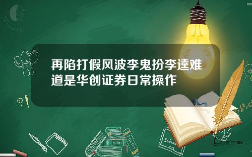 再陷打假风波李鬼扮李逵难道是华创证券日常操作