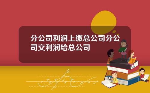 分公司利润上缴总公司分公司交利润给总公司