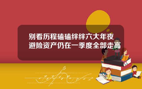 别看历程磕磕绊绊六大年夜避险资产仍在一季度全部走高