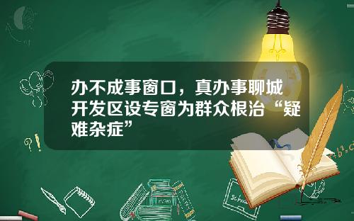 办不成事窗口，真办事聊城开发区设专窗为群众根治“疑难杂症”