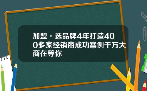 加盟·选品牌4年打造400多家经销商成功案例千万大商在等你