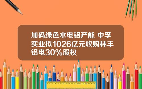 加码绿色水电铝产能 中孚实业拟1026亿元收购林丰铝电30%股权