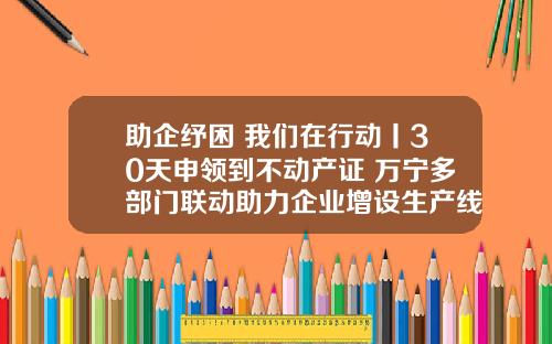 助企纾困 我们在行动丨30天申领到不动产证 万宁多部门联动助力企业增设生产线