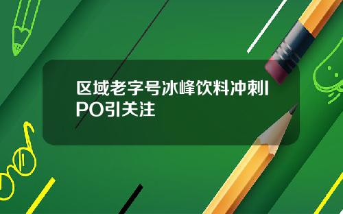 区域老字号冰峰饮料冲刺IPO引关注