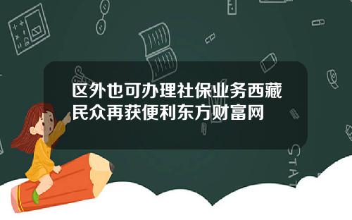 区外也可办理社保业务西藏民众再获便利东方财富网