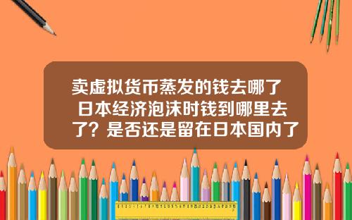 卖虚拟货币蒸发的钱去哪了 日本经济泡沫时钱到哪里去了？是否还是留在日本国内了？