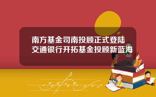 南方基金司南投顾正式登陆交通银行开拓基金投顾新蓝海