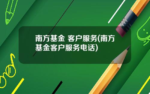 南方基金 客户服务(南方基金客户服务电话)