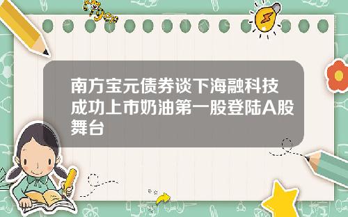 南方宝元债券谈下海融科技成功上市奶油第一股登陆A股舞台