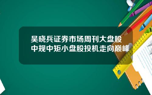 吴晓兵证券市场周刊大盘股中规中矩小盘股投机走向巅峰