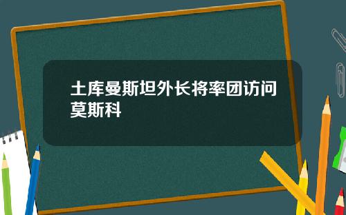 土库曼斯坦外长将率团访问莫斯科