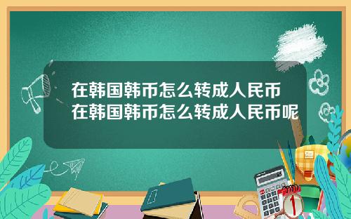 在韩国韩币怎么转成人民币在韩国韩币怎么转成人民币呢