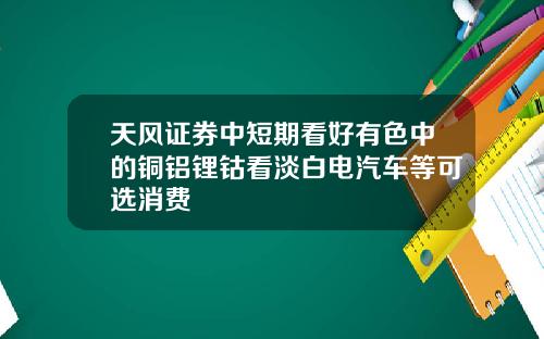 天风证券中短期看好有色中的铜铝锂钴看淡白电汽车等可选消费