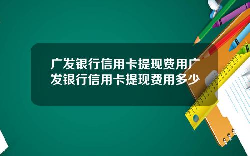 广发银行信用卡提现费用广发银行信用卡提现费用多少