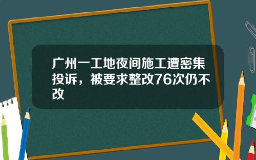 广州一工地夜间施工遭密集投诉，被要求整改76次仍不改