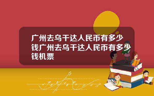 广州去乌干达人民币有多少钱广州去乌干达人民币有多少钱机票