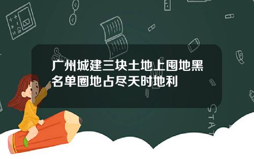 广州城建三块土地上囤地黑名单圈地占尽天时地利