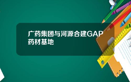 广药集团与河源合建GAP药材基地