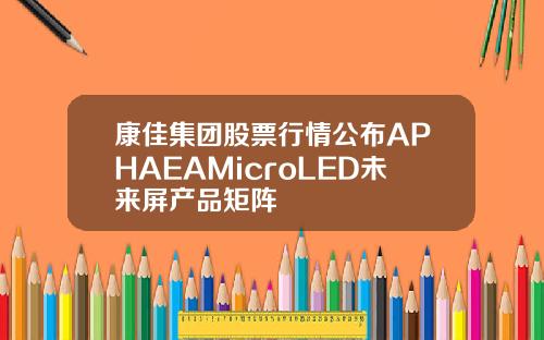 康佳集团股票行情公布APHAEAMicroLED未来屏产品矩阵