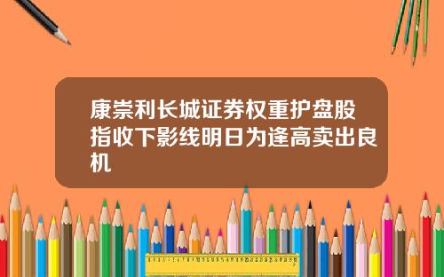 康崇利长城证券权重护盘股指收下影线明日为逢高卖出良机