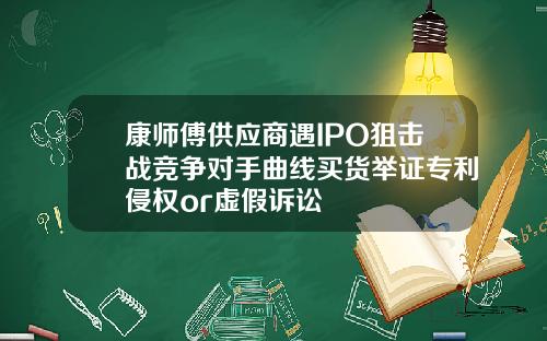 康师傅供应商遇IPO狙击战竞争对手曲线买货举证专利侵权or虚假诉讼