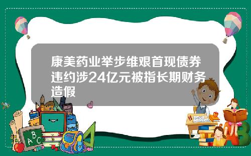 康美药业举步维艰首现债券违约涉24亿元被指长期财务造假