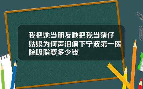 我把她当朋友她把我当猪仔姑娘为何声泪俱下宁波第一医院吸脂要多少钱