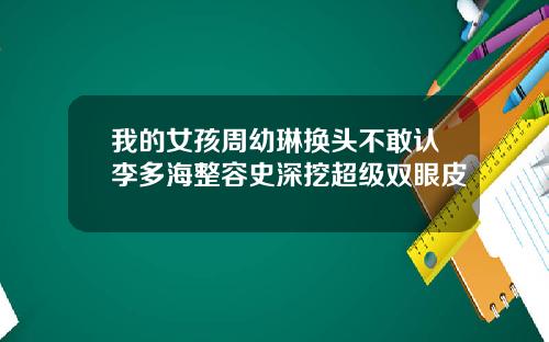 我的女孩周幼琳换头不敢认李多海整容史深挖超级双眼皮