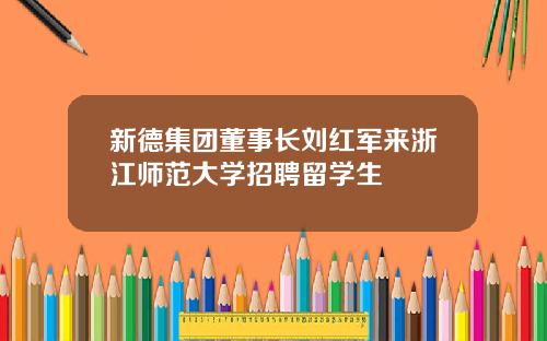 新德集团董事长刘红军来浙江师范大学招聘留学生