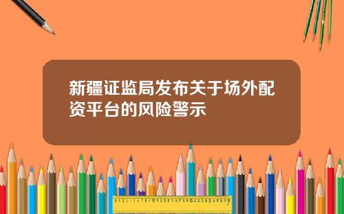 新疆证监局发布关于场外配资平台的风险警示