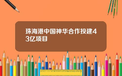 珠海港中国神华合作投建43亿项目