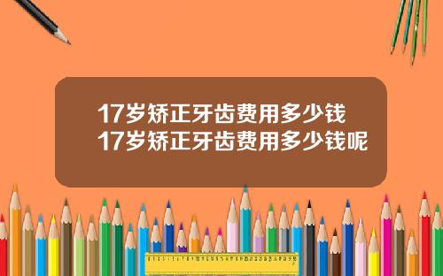 17岁矫正牙齿费用多少钱17岁矫正牙齿费用多少钱呢