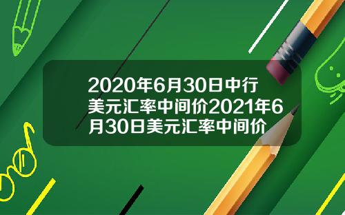 2020年6月30日中行美元汇率中间价2021年6月30日美元汇率中间价