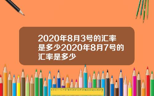 2020年8月3号的汇率是多少2020年8月7号的汇率是多少