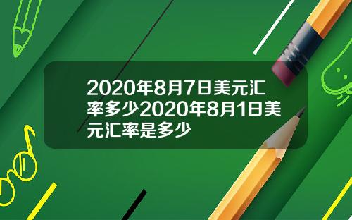 2020年8月7日美元汇率多少2020年8月1日美元汇率是多少