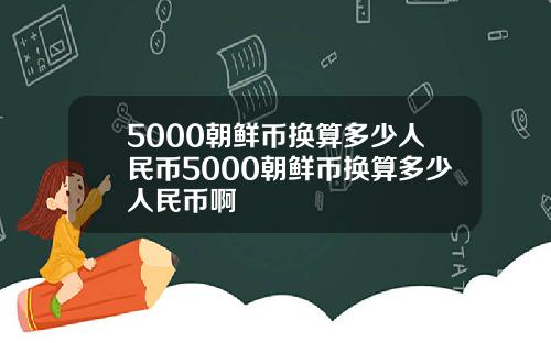 5000朝鲜币换算多少人民币5000朝鲜币换算多少人民币啊