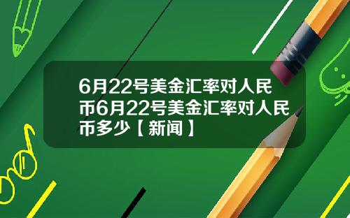 6月22号美金汇率对人民币6月22号美金汇率对人民币多少【新闻】