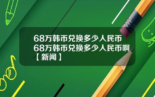 68万韩币兑换多少人民币68万韩币兑换多少人民币啊【新闻】