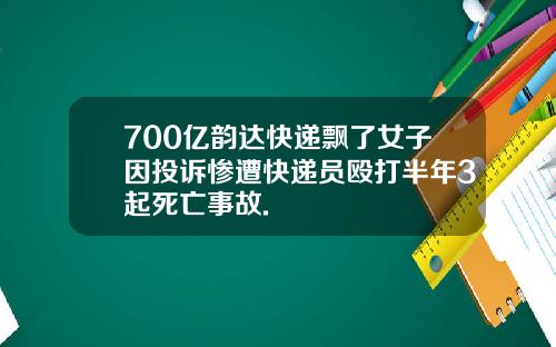 700亿韵达快递飘了女子因投诉惨遭快递员殴打半年3起死亡事故.