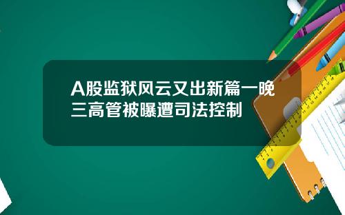 A股监狱风云又出新篇一晚三高管被曝遭司法控制