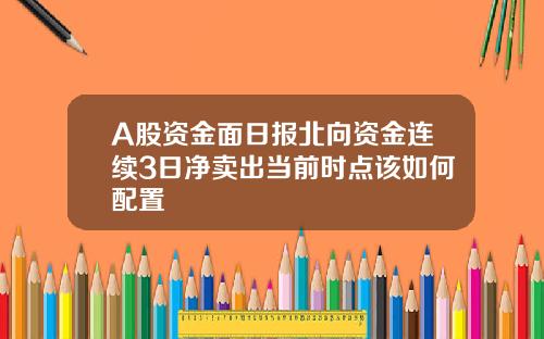 A股资金面日报北向资金连续3日净卖出当前时点该如何配置