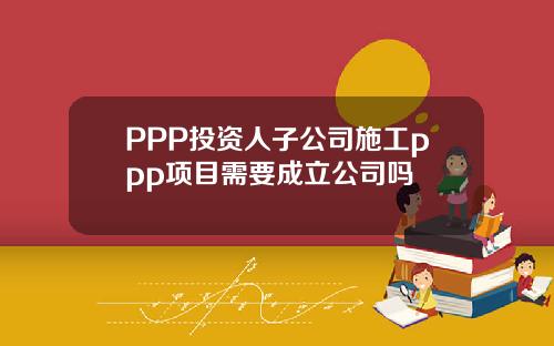 PPP投资人子公司施工ppp项目需要成立公司吗