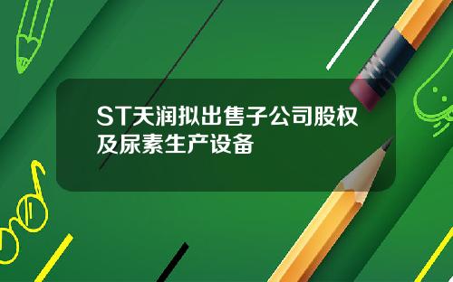 ST天润拟出售子公司股权及尿素生产设备