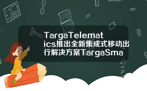 TargaTelematics推出全新集成式移动出行解决方案TargaSmartMobility优化出行体验